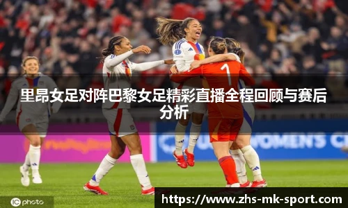 里昂女足对阵巴黎女足精彩直播全程回顾与赛后分析